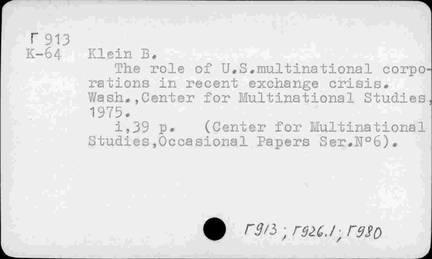 ﻿r 913 K-64
Klein B.
The role of U.S.multinational corpo rations in recent exchange crisis. Wash.,Center for Multinational Studies 1975.
i,39 p. (Center for Multinational Studies,Occasional Papers Ser.№6).
rg/5 ; rdlGJ, rg$0